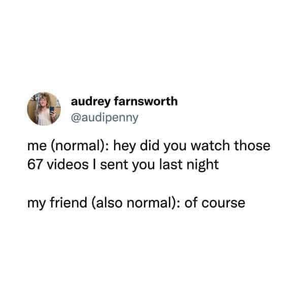 audrey farnsworth @audipenny me (normal): hey did you watch those 67 videos I sent you last night my friend (also normal): of course