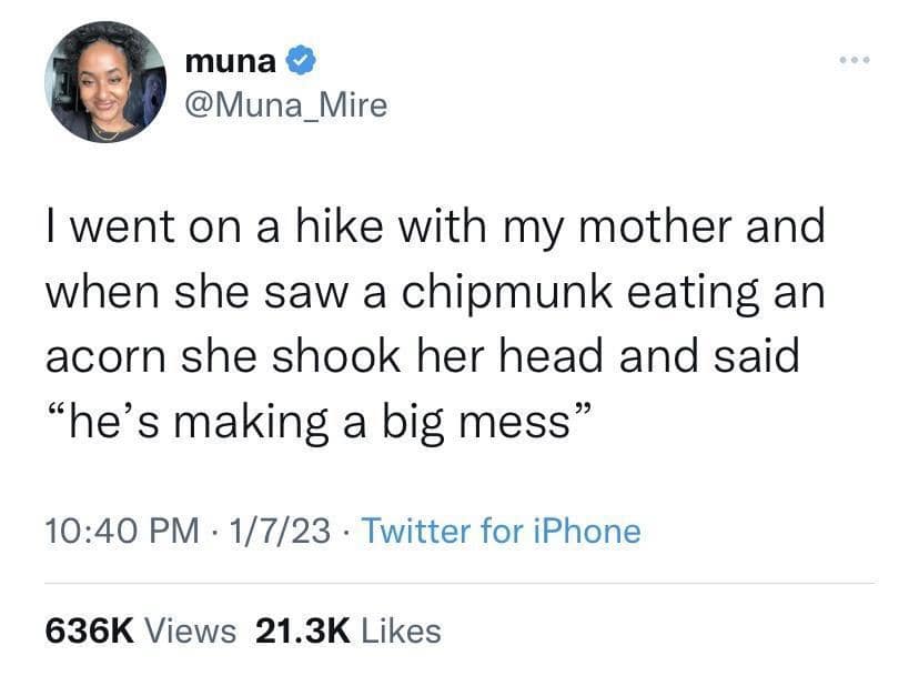 muna @Muna_Mire I went on a hike with my mother and when she saw a chipmunk eating an acorn she shook her head and said "he's making a big mess" 10:40 PM - 1/7/23 - Twitter for iPhone 636K Views 21.3K Likes