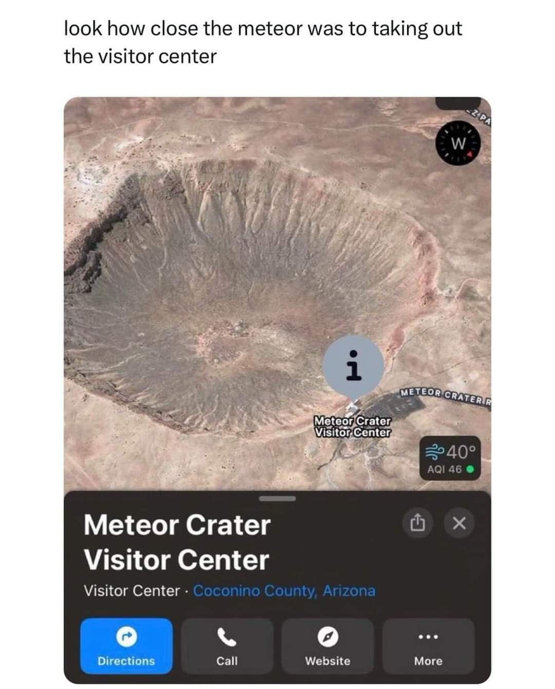 look how close the meteor was to taking out the visitor center W i Meteor Crater Visitor Center METEOR CRATER R 2040° AQI 46 Meteor Crater Visitor Center Visitor Center • Coconino County, Arizona 山 Directions Call Website More