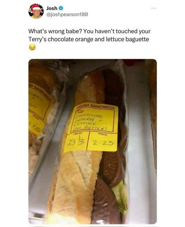 What's wrong babe? You haven't touched your Terry's chocolate orange and lettuce baguette