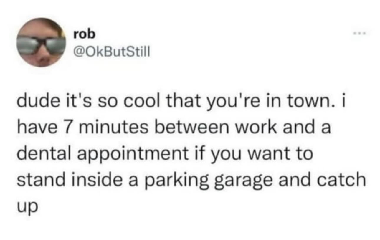 dude it's so cool that you're in town. i have 7 minutes between work and a dental appointment if you want to stand inside a parking garage and catch up