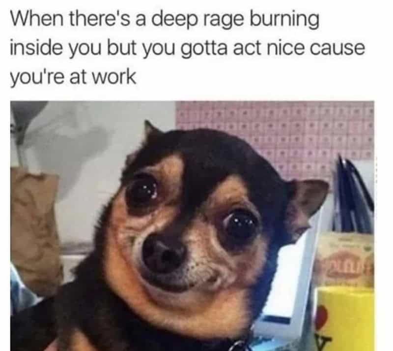When there's a deep rage burning inside you but you gotta act nice cause you're at work