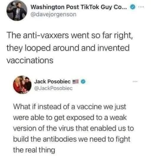 Washington Post TikTok Guy Co... @davejorgenson The anti-vaxxers went so far right, they looped around and invented vaccinations Jack Posobiec @JackPosobiec What if instead of a vaccine we just were able to get exposed to a weak version of the virus that enabled us to build the antibodies we need to fight the real thing