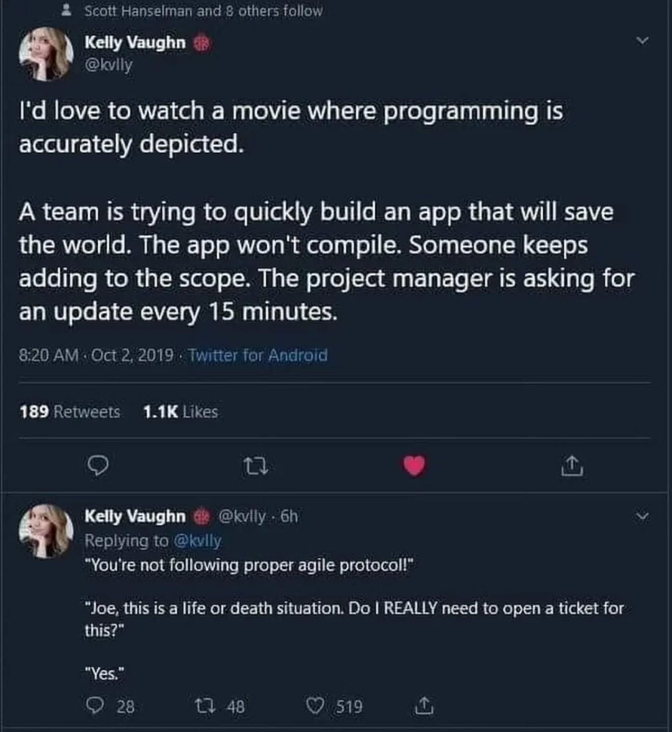 • Scott Hanselman and 8 others follow Kelly Vaughn @kvlly I'd love to watch a movie where programming is accurately depicted. A team is trying to quickly build an app that will save the world. The app won't compile. Someone keeps adding to the scope. The project manager is asking for an update every 15 minutes. 8:20 AM - Oct 2, 2019 : Twitter for Android 189 Retweets 1.1K Likes 17 Kelly Vaughn @kvily - 6h Replying to @killy "You're not following proper agile protocol!" *Joe, this is a life or death situation. Do I REALLY need to open a ticket for this?" "Yes." 28 17 48 519