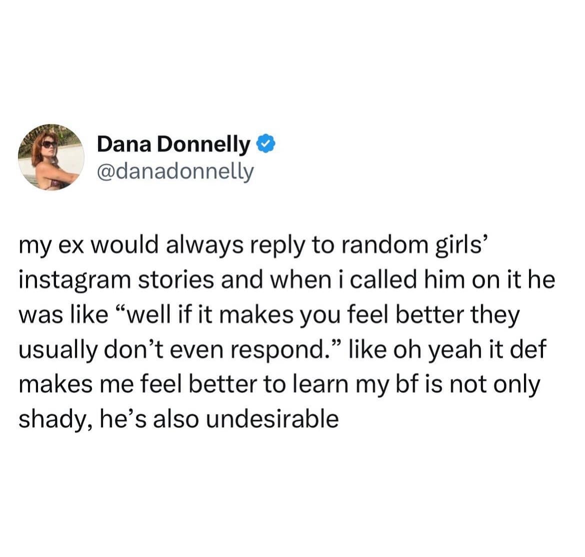 Dana Donnelly & @danadonnelly my ex would always reply to random girls' instagram stories and when i called him on it he was like "well if it makes you feel better they usually don't even respond." like oh yeah it def makes me feel better to learn my bf is not only shady, he's also undesirable