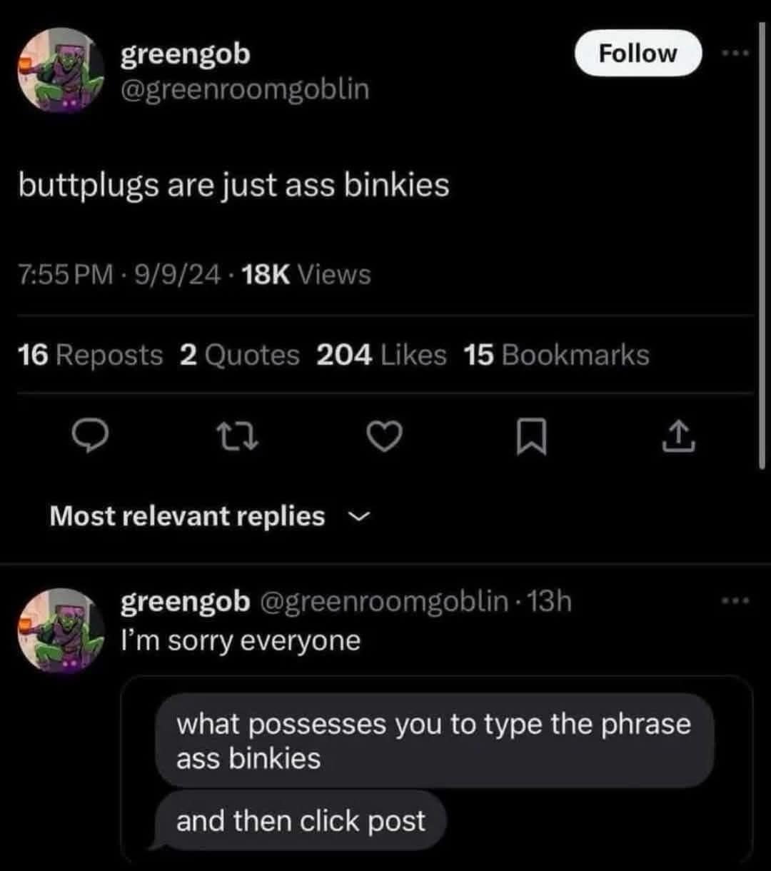 greengob @greenroomgoblin Follow buttplugs are just ass binkies 7:55 PM • 9/9/24 • 18K Views 16 Reposts 2 Quotes 204 Likes 15 Bookmarks Most relevant replies ~ greengob @greenroomgoblin • 13h I'm sorry everyone what possesses you to type the phrase ass binkies and then click post