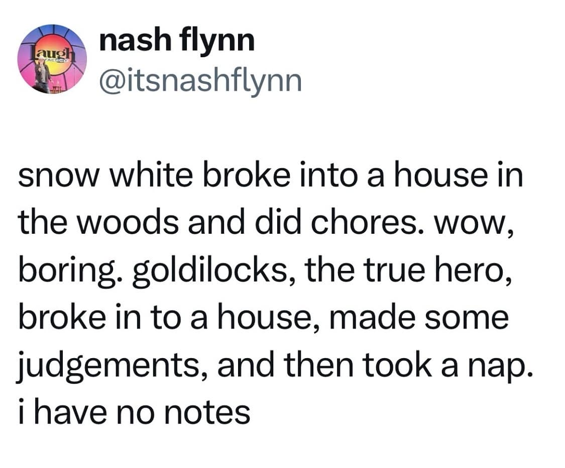 augh nash flynn @itsnashflynn snow white broke into a house in the woods and did chores. wow, boring. goldilocks, the true hero, broke in to a house, made some judgements, and then took a nap. i have no notes