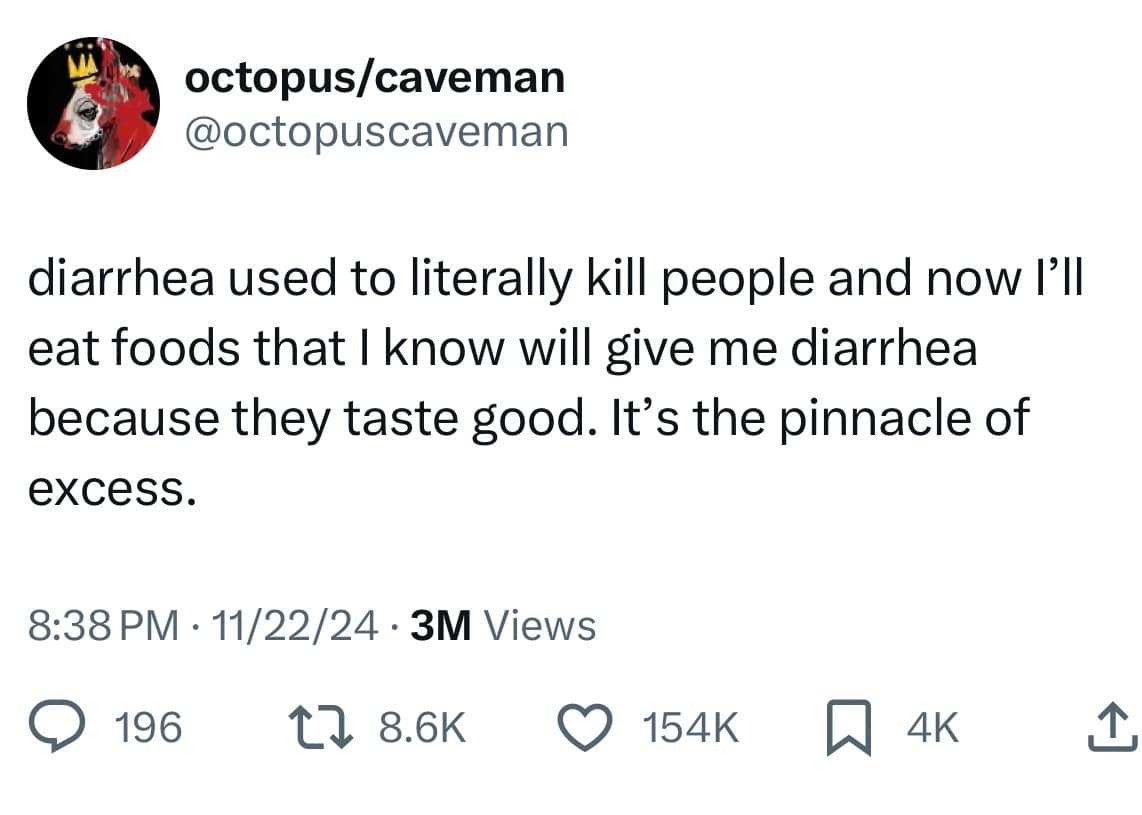 octopus/caveman @octopuscaveman diarrhea used to literally kill people and now I'll eat foods that I know will give me diarrhea because they taste good. It's the pinnacle of excess. 8:38 PM • 11/22/24 • 3M Views • 196 12 8.6K O 154K AK