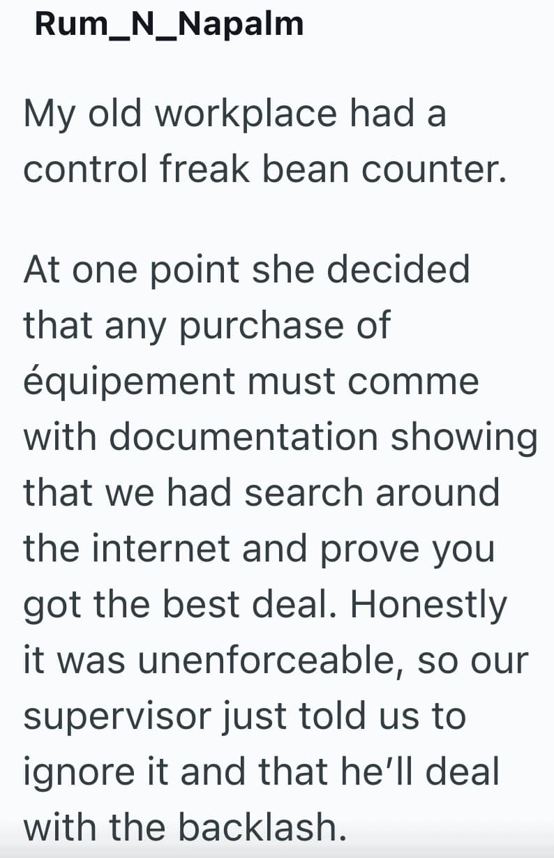 My old workplace had a control freak bean counter. At one point she decided that any purchase of équipement must comme with documentation showing that we had search around the internet and prove you got the best deal. Honestly it was unenforceable, so our supervisor just told us to ignore it and that he'll deal with the backlash.