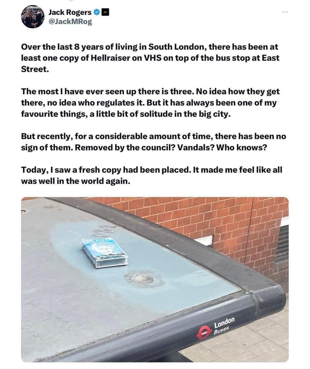 Over the last 8 years of living in South London, there has been at least one copy of Hellraiser on VHS on top of the bus stop at East Street. The most I have ever seen up there is three. No idea how they get there, no idea who regulates it. But it has always been one of my favourite things, a little bit of solitude in the big city. But recently, for a considerable amount of time, there has been no sign of them. Removed by the council? Vandals? Who knows? Today, I saw a fresh copy had been placed. It made me feel like all was well in the world again.
