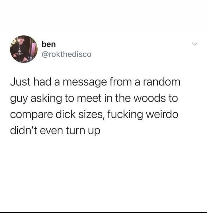 ben @rokthedisco Just had a message from a random guy asking to meet in the woods to compare dick sizes, fucking weirdo didn't even turn up