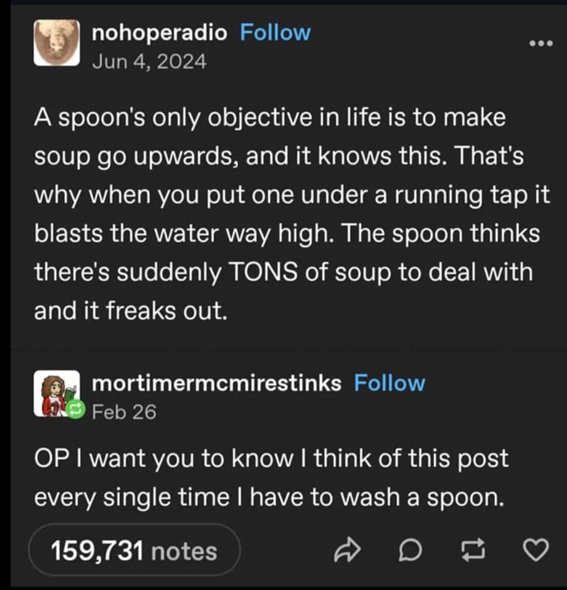 nohoperadio Follow Jun 4, 2024 A spoon's only objective in life is to make soup go upwards, and it knows this. That's why when you put one under a running tap it blasts the water way high. The spoon thinks there's suddenly TONS of soup to deal with and it freaks out. mortimermcmirestinks Follow Feb 26 OP I want you to know I think of this post every single time I have to wash a spoon. 159,731 notes