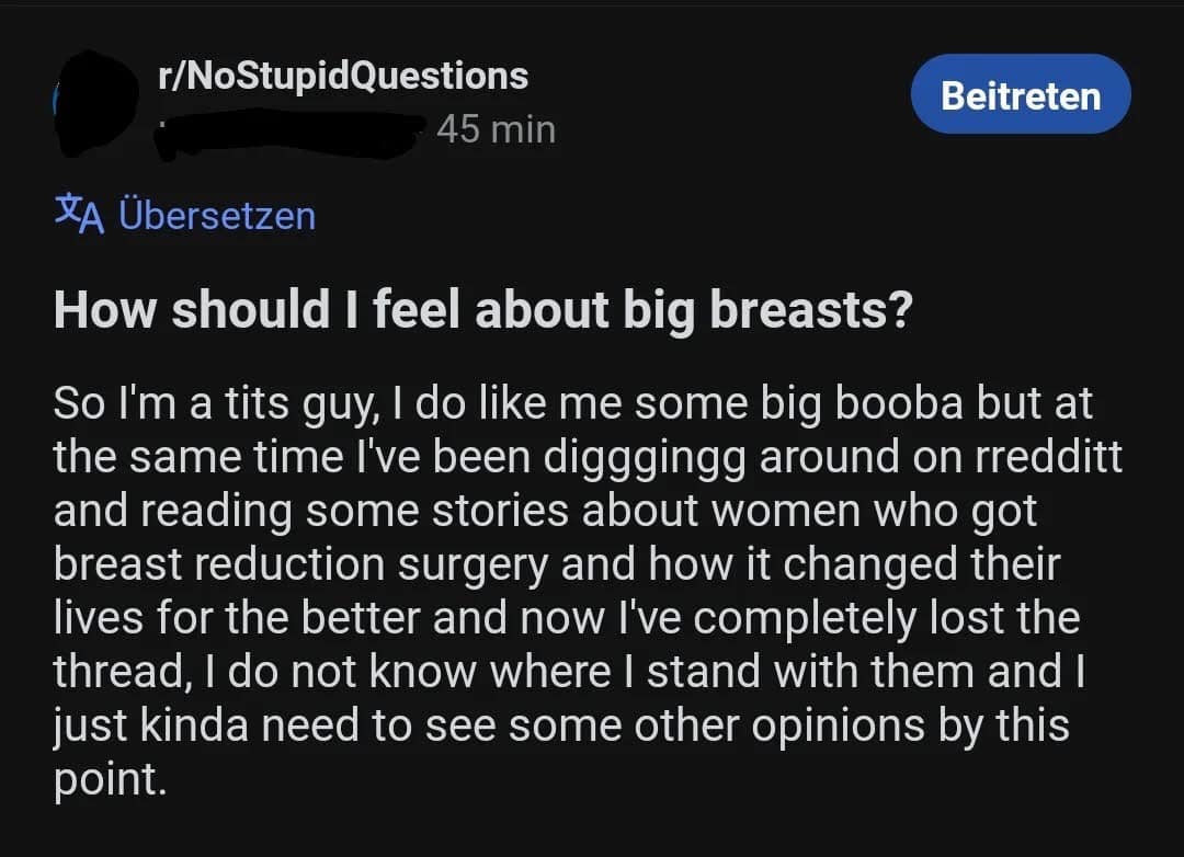 r/NoStupidQuestions 45 min Beitreten *A Übersetzen How should I feel about big breasts? So I'm a tits guy, I do like me some big booba but at the same time I've been digggingg around on rredditt and reading some stories about women who got breast reduction surgery and how it changed their lives for the better and now I've completely lost the thread, I do not know where I stand with them and I just kinda need to see some other opinions by this point.