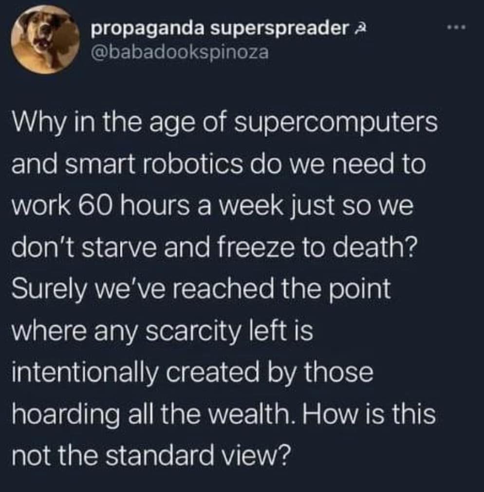 Why in the age of supercomputers and smart robotics do we need to work 60 hours a week just so we don't starve and freeze to death? Surely we've reached the point where any scarcity left is intentionally created by those hoarding all the wealth. How is this not the standard view?