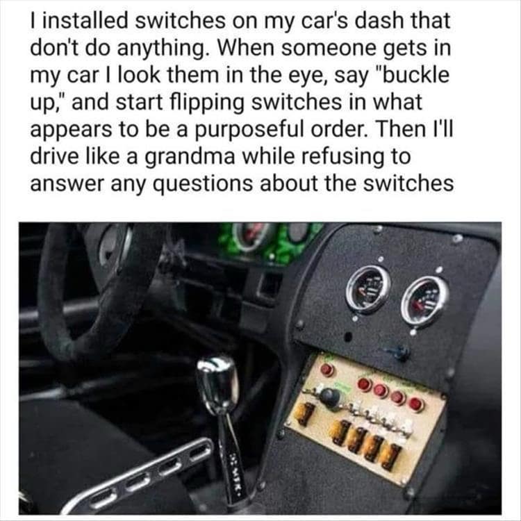 I installed switches on my car's dash that don't do anything. When someone gets in my car I look them in the eye, say "buckle up," and start flipping switches in what appears to be a purposeful order. Then I'll drive like a grandma while refusing to answer any questions about the switches