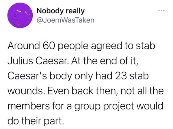 Around 60 people agreed to stab Julius Caesar. At the end of it, Caesar's body only had 23 stab wounds. Even back then, not all the members for a group project would do their part.
