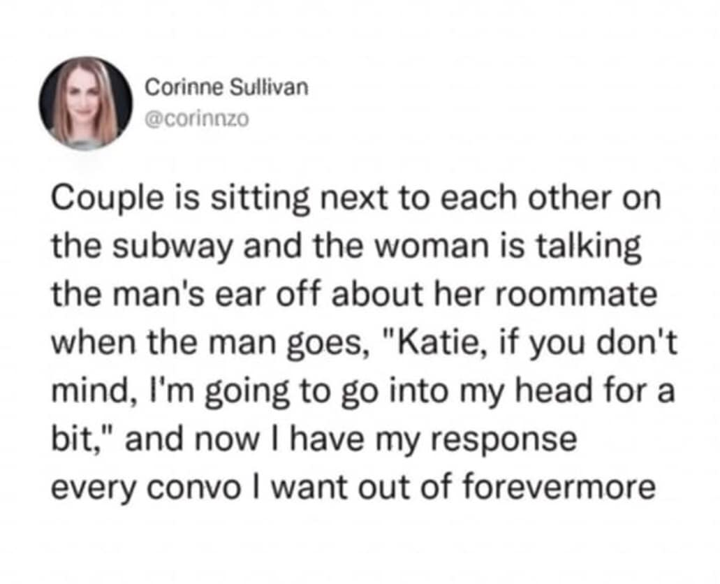 Corinne Sullivan @corinnzo Couple is sitting next to each other on the subway and the woman is talking the man's ear off about her roommate when the man goes, "Katie, if you don't mind, I'm going to go into my head for a bit," and now I have my response every convo I want out of forevermore