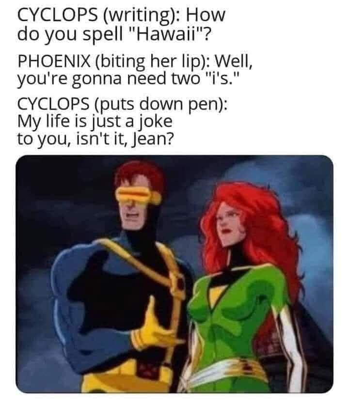 CYCLOPS (writing): How do you spell "Hawaii"? PHOENIX (biting her lip): Well, you're gonna need two "i's. CYCLOPS (puts down pen): My life is just a joke to you, isn't it, jean?