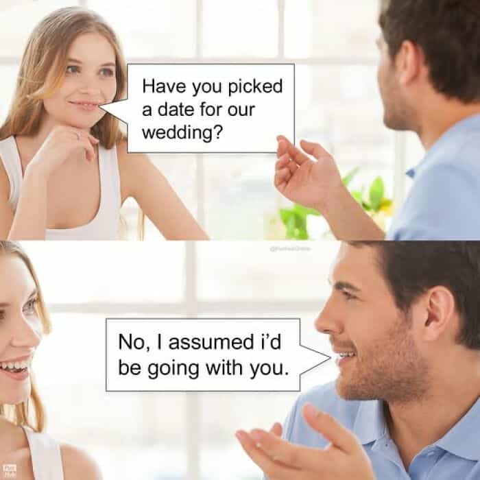 Have you picked a date for our wedding? No, I assumed i'd be going with you.