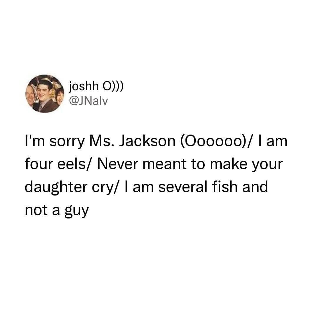 joshh O))) @JNalv I'm sorry Ms. Jackson (Oooooo) / I am four eels/ Never meant to make your daughter cry/ I am several fish and not a guy