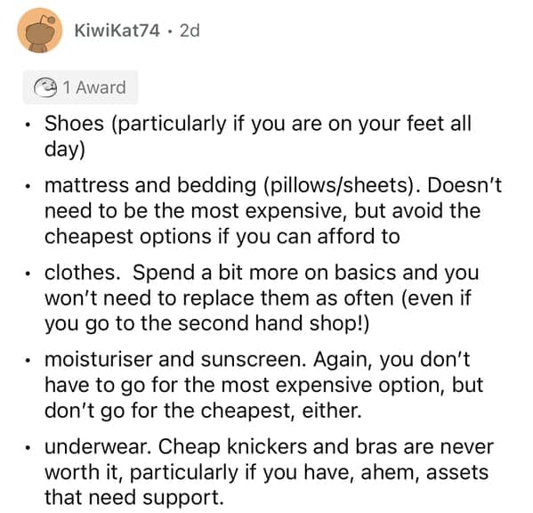 Shoes (particularly if you are on your feet all day) • mattress and bedding (pillows/sheets). Doesn't need to be the most expensive, but avoid the cheapest options if you can afford to • clothes. Spend a bit more on basics and you won't need to replace them as often