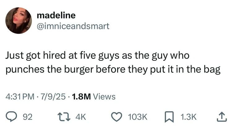 madeline @imniceandsmart Just got hired at five guys as the guy who punches the burger before they put it in the bag 4:31 PM • 7/9/25 • 1.8M Views © 92 17 4K © 103K ~ 13K ^