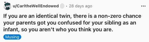 A reality-shaking funny shower thought by user CarltheWellEndowed, positing that identical twins could have been swapped by confused parents as infants, meaning you might not even be the sibling you think you are.