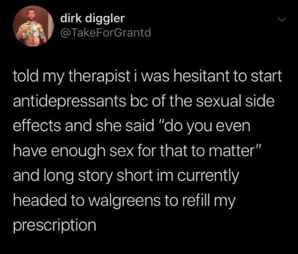 brutally honest relatable meme featuring a tweet from user @TakeForGrantd that says: "told my therapist i was hesitant to start antidepressants bc of the sexual side effects and she said 'do you even have enough sex for that to matter' and long story short im currently headed to walgreens to refill my prescription."
