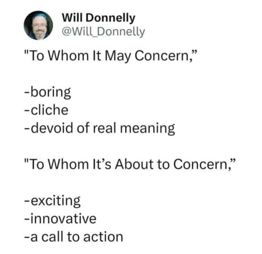 A text-based classic meme from user Will Donnelly proposing a change to professional email etiquette. It suggests that "To Whom It May Concern" is boring, while the threateningly innovative "To Whom It’s About to Concern" serves as an exciting call to action.