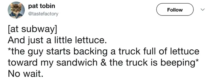 A hilarious fast food meme tweet by Pat Tobin describing a trip to Subway. After asking for "just a little lettuce," the sandwich artist reportedly begins backing an entire semi-truck full of shredded greens toward the sub while the "reverse" alarm beeps.