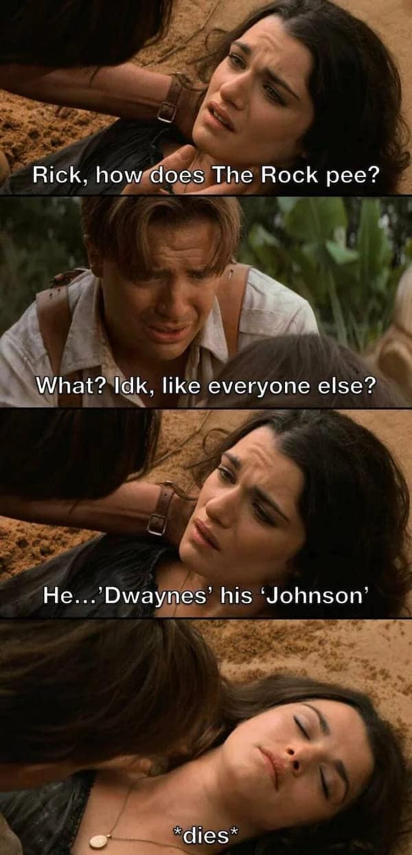A funny meme comic using four stills from the movie The Mummy. Rick O'Connell holds a dying Evelyn as she tells him a pun: "He...'Dwaynes' his 'Johnson'" in response to how The Rock pees, before immediately passing away.