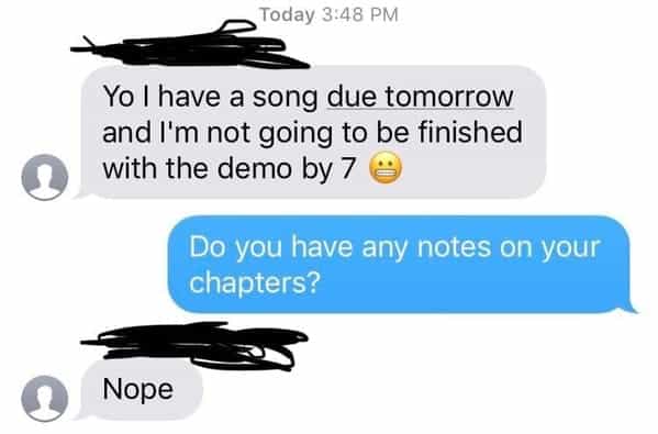 Yo I have a song due tomorrow and I'm not going to be finished with the demo by 7 Do you have any notes on your chapters? Nope