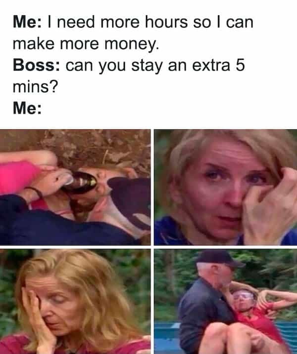 Me: I need more hours so I can make more money. Boss: can you stay an extra 5 mins? Me: