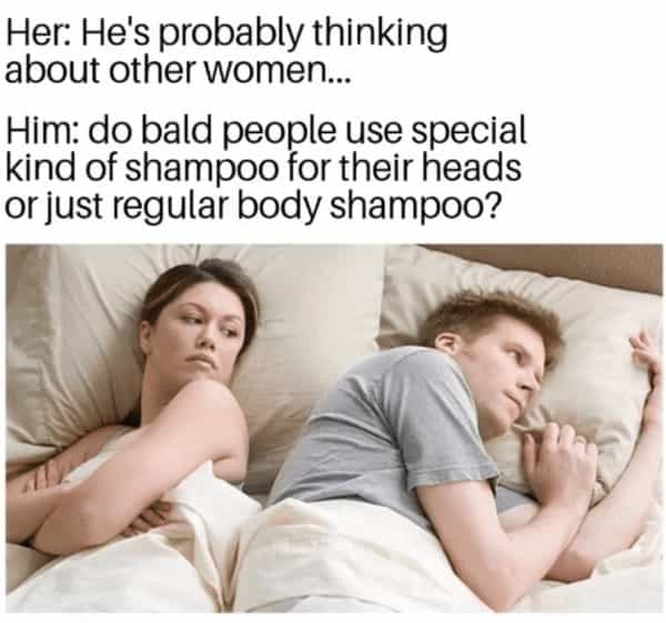 Her: He's probably thinking about other women... Him: do bald people use special kind of shampoo for their heads or just regular body shampoo?