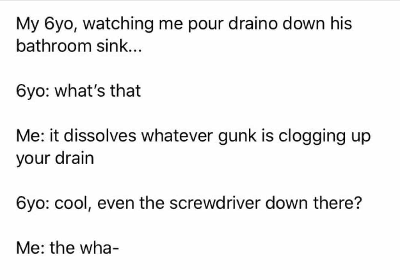 conversation with kids My 6yo, watching me pour draino down his bathroom sink... 6yo: what's that Me: it dissolves whatever gunk is clogging up your drain 6yo: cool, even the screwdriver down there? Me: the wha-