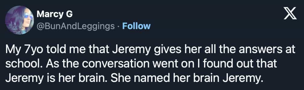 conversation with kids My 7yo told me that Jeremy gives her all the answers at school. As the conversation went on I found out that Jeremy is her brain. She named her brain Jeremy.