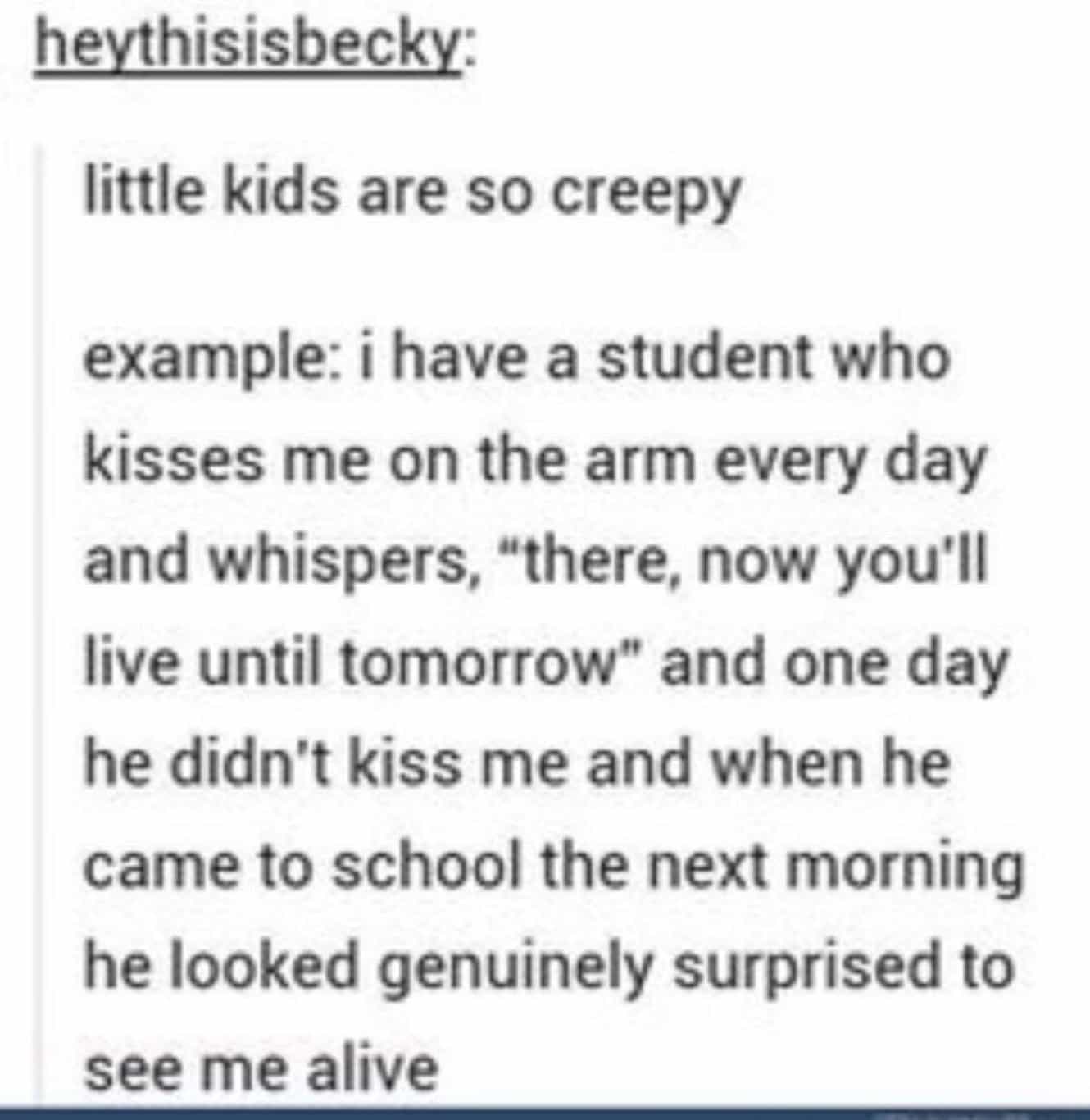 conversation with kids little kids are so creepy example: i have a student who kisses me on the arm every day and whispers, "there, now you'll live until tomorrow" and one day he didn't kiss me and when he came to school the next morning he looked genuinely surprised to see me alive