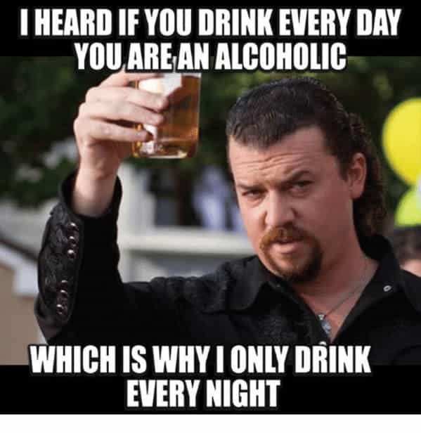 drinking meme I HEARD IF YOU DRINK EVERY DAY YOU ARE AN ALCOHOLIC WHICH IS WHY I ONLY DRINK EVERY NIGHT