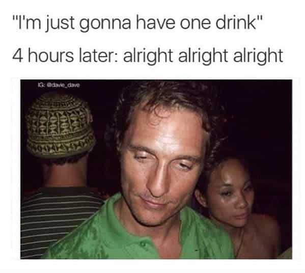 drinking meme "I'm just gonna have one drink" 4 hours later: alright alright alright