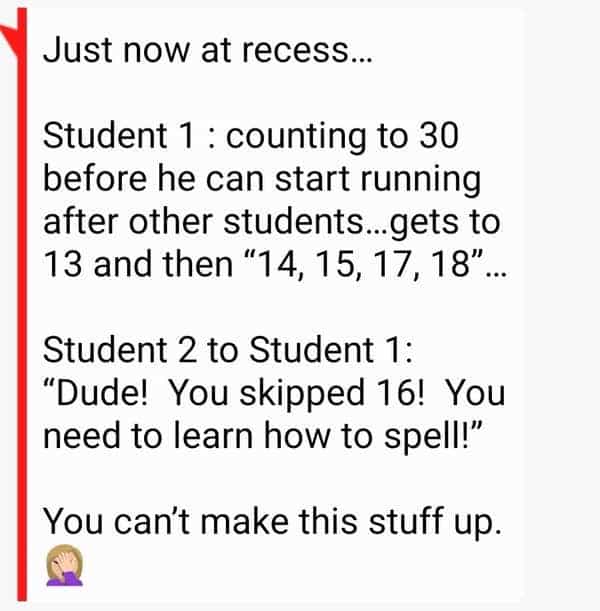 funny teacher student Just now at recess... Student 1 : counting to 30 before he can start running after other students...gets to 13 and then "14, 15, 17, 18". Student 2 to Student 1: "Dude! You skipped 16! You need to learn how to spell!" You can't make this stuff up.