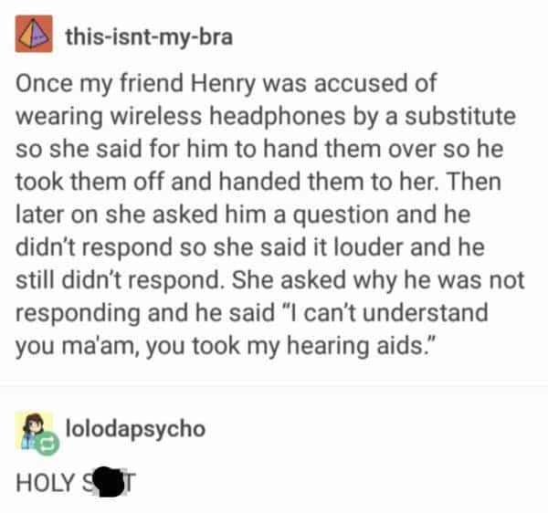 funny teacher student Once my friend Henry was accused of wearing wireless headphones by a substitute so she said for him to hand them over so he took them off and handed them to her. Then later on she asked him a question and he didn't respond so she said it louder and he still didn't respond. She asked why he was not responding and he said "I can't understand you ma'am, you took my hearing aids."