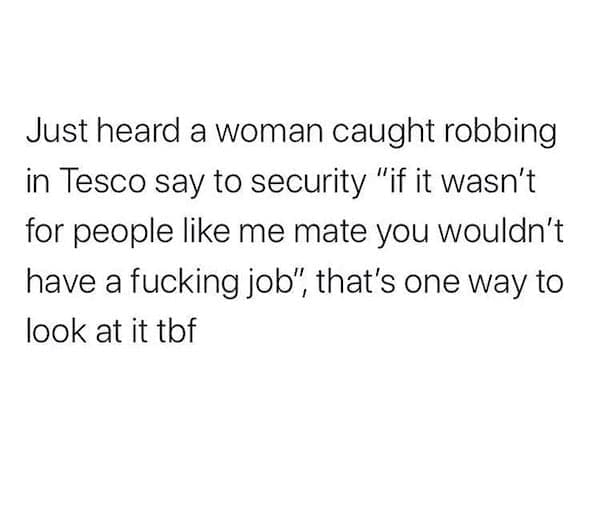 literal jokes Just heard a woman caught robbing in Tesco say to security "if it wasn't for people like me mate you wouldn't have a fking job", that's one way to look at it tof