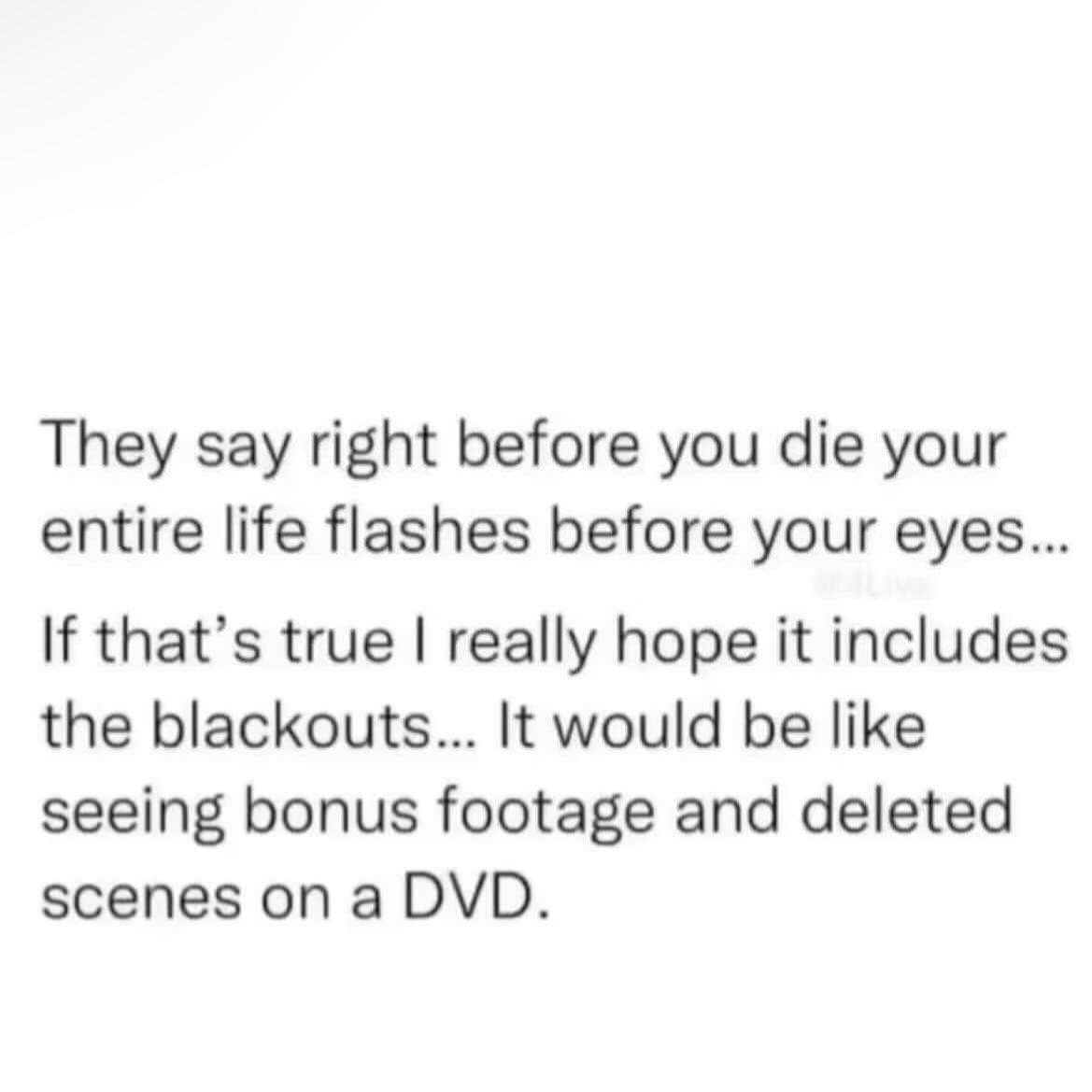 memes funny They say right before you die your entire life flashes before your eyes.. If that's true I really hope it includes the blackouts... It would be like seeing bonus footage and deleted scenes on a DVD.
