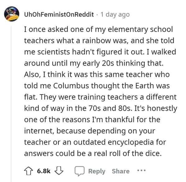 outdated fact I once asked one of my elementary school teachers what a rainbow was, and she told me scientists hadn't figured it out. I walked around until my early 20s thinking that. Also, I think it was this same teacher who told me Columbus thought the Earth was flat. They were training teachers a different kind of way in the 70s and 80s. It's honestly one of the reasons I'm thankful for the internet, because depending on your teacher or an outdated encyclopedia for answers could be a real roll of the dice.