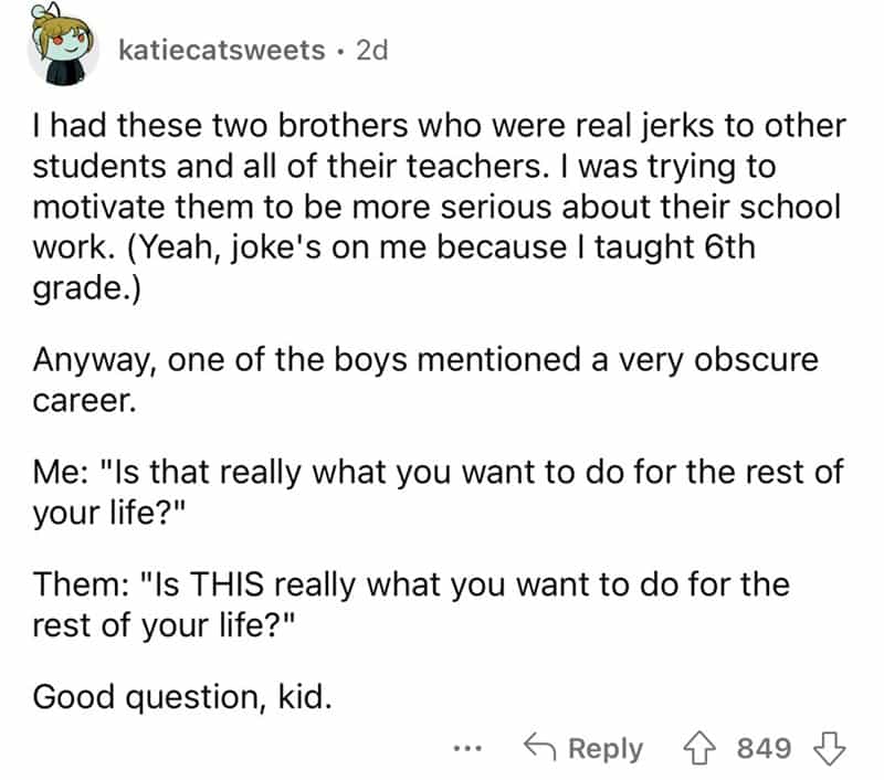 teachers roasted by student I had these two brothers who were real jerks to other students and all of their teachers. I was trying to motivate them to be more serious about their school work. (Yeah, joke's on me because I taught 6th grade.) Anyway, one of the boys mentioned a very obscure career. Me: "Is that really what you want to do for the rest of your life?" Them: "Is THIS really what you want to do for the rest of your life?" Good question, kid.