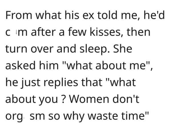 What makes a man bad in bed? From what his ex told me, he'd c m after a few kisses, then turn over and sleep. She asked him "what about me" he just replies that "what about you ? Women don't org sm so why waste time"