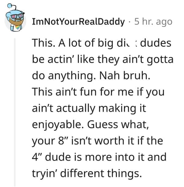 What makes a man bad in bed? This. A lot of big di. dudes be actin' like they ain't gotta do anything. Nah bruh. This ain't fun for me if you ain't actually making it enjoyable. Guess what, your 8" isn't worth it if the 4" dude is more into it and tryin' different things.