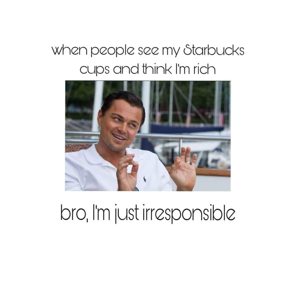 funny memes when beople see my Starbucks cups and think I'm rich bro, I'm just irresponsible