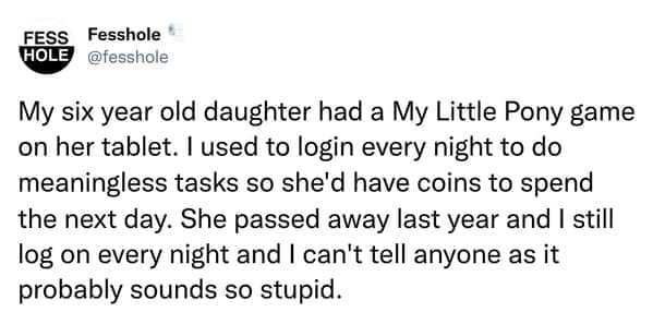Anonymous Confessions My six year old daughter had a My Little Pony game on her tablet. I used to login every night to do meaningless tasks so she'd have coins to spend the next day. She passed away last year and I still log on every night and I can't tell anyone as it probably sounds so stupid.