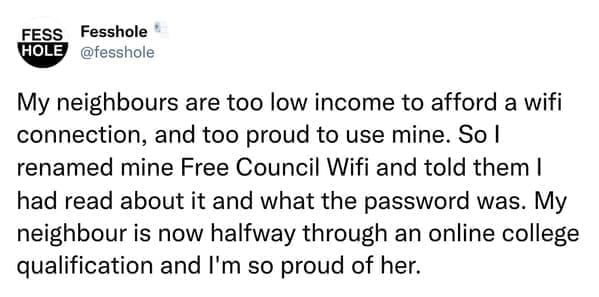 Anonymous Confessions My neighbours are too low income to afford a wifi connection, and too proud to use mine. So I renamed mine Free Council Wifi and told them I had read about it and what the password was. My neighbour is now halfway through an online college qualification and I'm so proud of her.